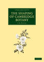 The Shaping of Cambridge Botany: A Short History of Whole-Plant Botany in Cambridge from the Time of Ray into the Present Centur