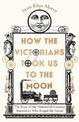 How the Victorians Took Us to the Moon: The Story of the Nineteenth-Century Innovators Who Forged the Future